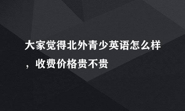 大家觉得北外青少英语怎么样，收费价格贵不贵