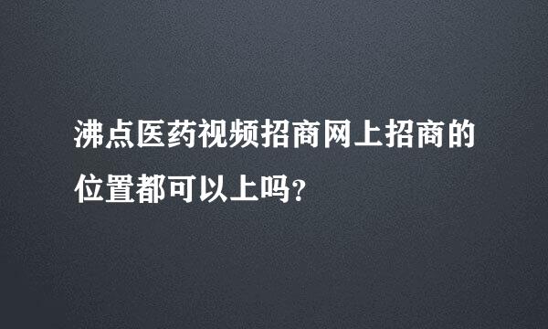 沸点医药视频招商网上招商的位置都可以上吗？