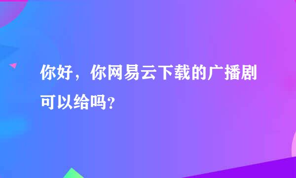 你好，你网易云下载的广播剧可以给吗？