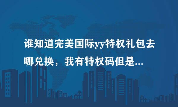 谁知道完美国际yy特权礼包去哪兑换，我有特权码但是去官网不知道怎么兑换，答案正确再加30分