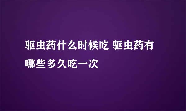 驱虫药什么时候吃 驱虫药有哪些多久吃一次