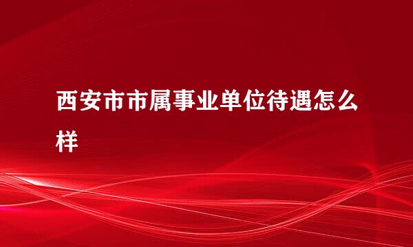 西安市市属事业单位待遇怎么样