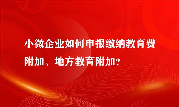 小微企业如何申报缴纳教育费附加、地方教育附加？