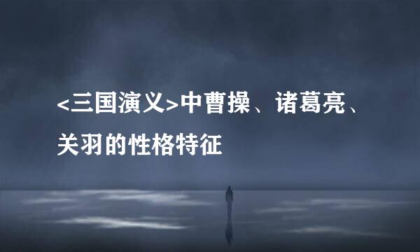 <三国演义>中曹操、诸葛亮、关羽的性格特征