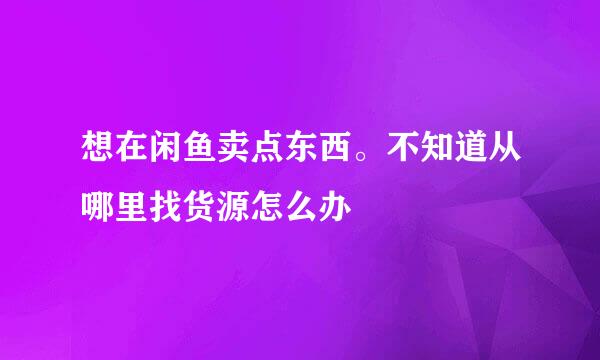 想在闲鱼卖点东西。不知道从哪里找货源怎么办