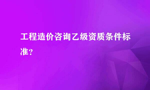 工程造价咨询乙级资质条件标准？