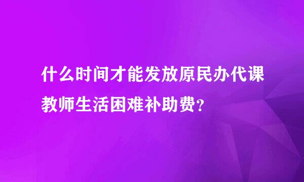 什么时间才能发放原民办代课教师生活困难补助费？