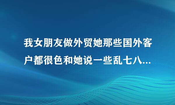 我女朋友做外贸她那些国外客户都很色和她说一些乱七八糟的.我就很难受,怎么办，每次听到这些，我就会