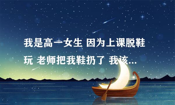 我是高一女生 因为上课脱鞋玩 老师把我鞋扔了 我该怎么办 评价一下这件事