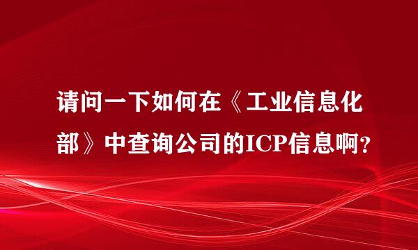 请问一下如何在《工业信息化部》中查询公司的ICP信息啊？