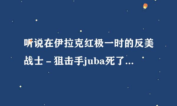 听说在伊拉克红极一时的反美战士－狙击手juba死了，是怎么死的