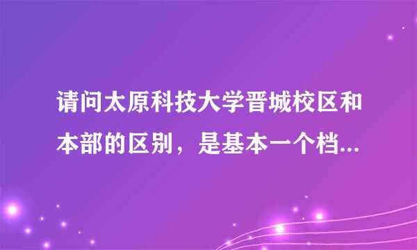 请问太原科技大学晋城校区和本部的区别，是基本一个档次吗？毕业证学位证一样吗？本部的营销和晋城的营销