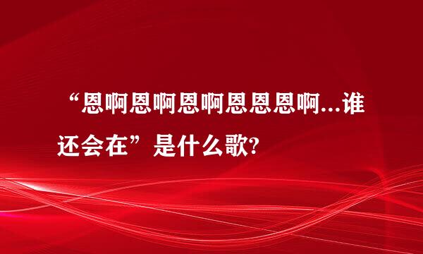 “恩啊恩啊恩啊恩恩恩啊...谁还会在”是什么歌?