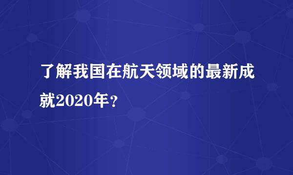 了解我国在航天领域的最新成就2020年？