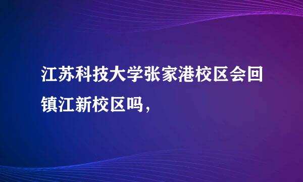 江苏科技大学张家港校区会回镇江新校区吗，