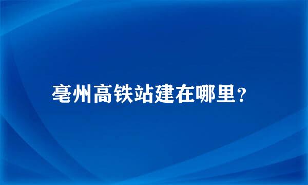 亳州高铁站建在哪里？