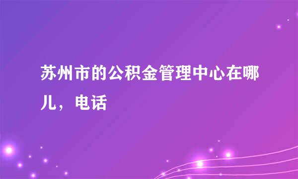 苏州市的公积金管理中心在哪儿，电话