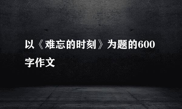 以《难忘的时刻》为题的600字作文