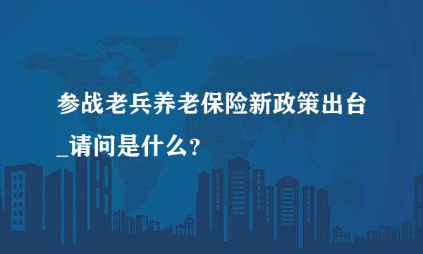 参战老兵养老保险新政策出台_请问是什么？