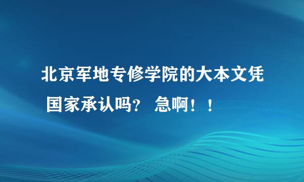 北京军地专修学院的大本文凭 国家承认吗？ 急啊！！