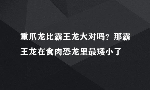 重爪龙比霸王龙大对吗？那霸王龙在食肉恐龙里最矮小了