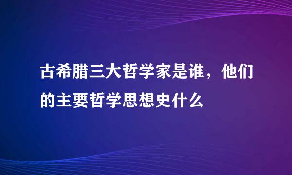 古希腊三大哲学家是谁，他们的主要哲学思想史什么