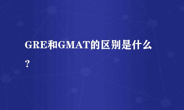 GRE和GMAT的区别是什么？