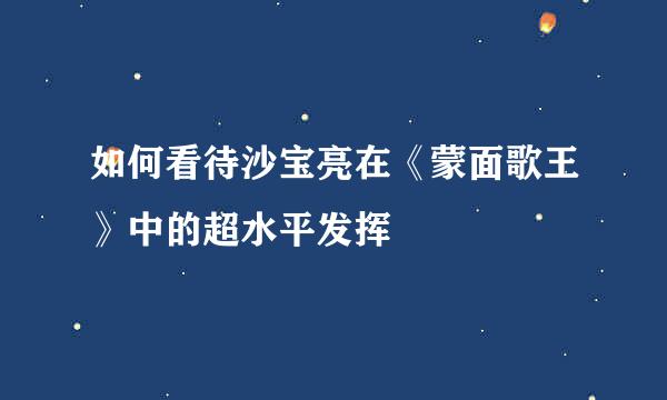 如何看待沙宝亮在《蒙面歌王》中的超水平发挥