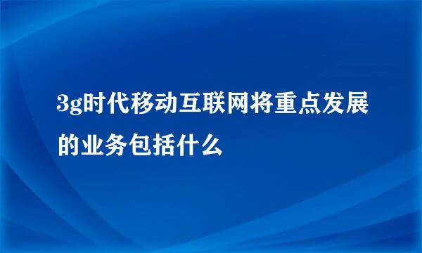 3g时代移动互联网将重点发展的业务包括什么