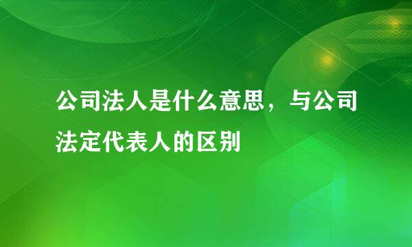 公司法人是什么意思，与公司法定代表人的区别