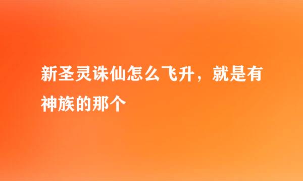 新圣灵诛仙怎么飞升，就是有神族的那个