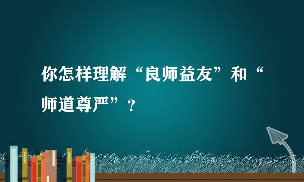 你怎样理解“良师益友”和“师道尊严”？