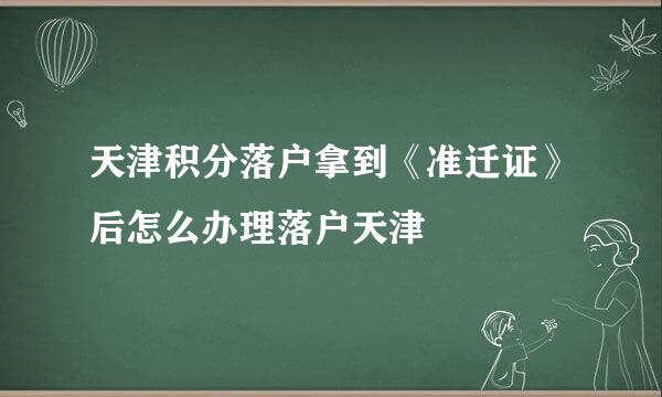 天津积分落户拿到《准迁证》后怎么办理落户天津