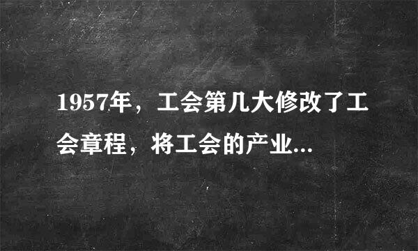 1957年，工会第几大修改了工会章程，将工会的产业组织原则修改为“按产业和地区相