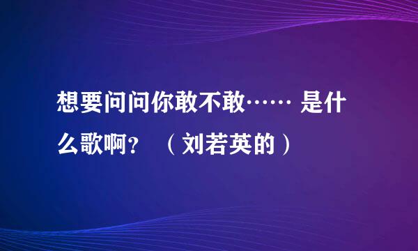 想要问问你敢不敢…… 是什么歌啊？ （刘若英的）