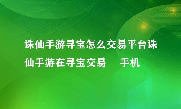 诛仙手游寻宝怎么交易平台诛仙手游在寻宝交易– 手机