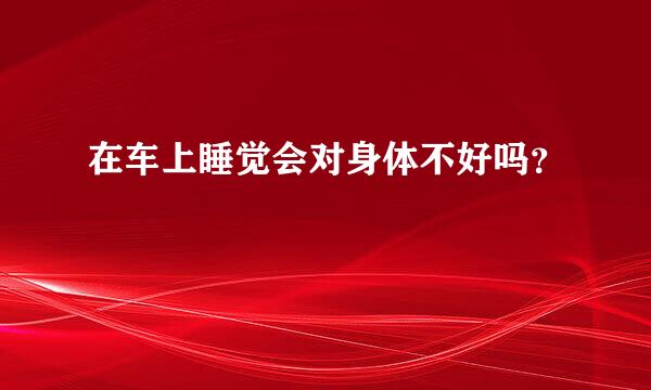 在车上睡觉会对身体不好吗？