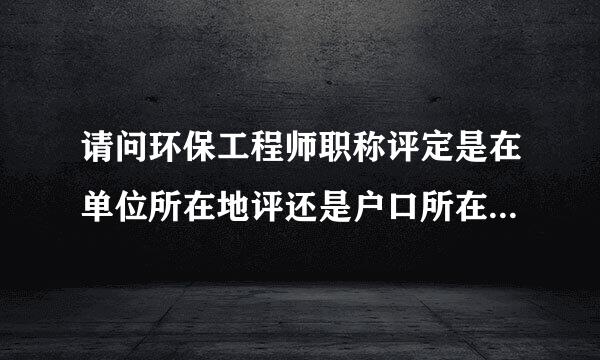 请问环保工程师职称评定是在单位所在地评还是户口所在地评？需要什么条件？需要提交哪些资料？