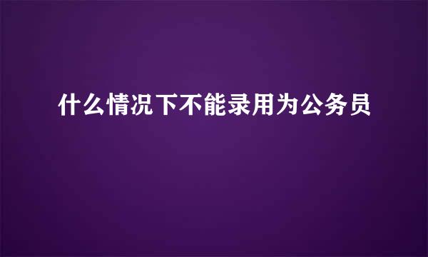 什么情况下不能录用为公务员