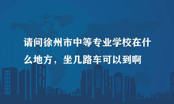 请问徐州市中等专业学校在什么地方，坐几路车可以到啊