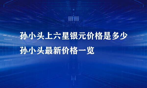 孙小头上六星银元价格是多少孙小头最新价格一览