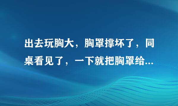 出去玩胸大，胸罩撑坏了，同桌看见了，一下就把胸罩给我拽下来了，还当场把我上衣撕烂了