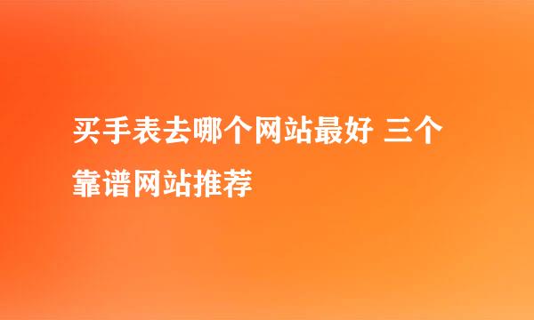 买手表去哪个网站最好 三个靠谱网站推荐