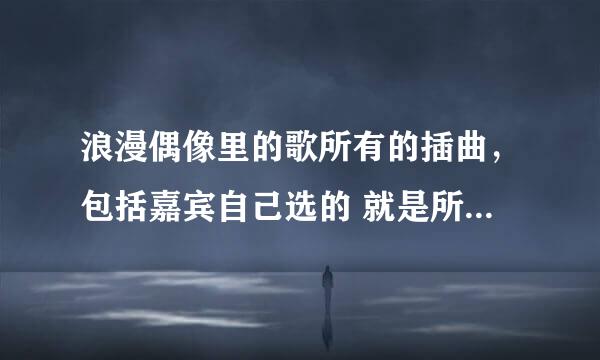 浪漫偶像里的歌所有的插曲，包括嘉宾自己选的 就是所有的歌 拜托了 亲啊