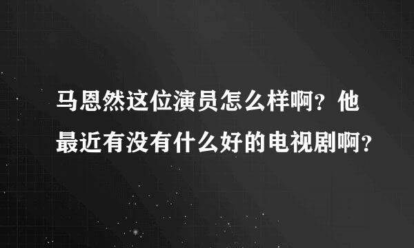 马恩然这位演员怎么样啊？他最近有没有什么好的电视剧啊？