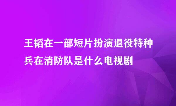 王韬在一部短片扮演退役特种兵在消防队是什么电视剧