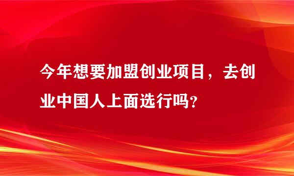 今年想要加盟创业项目，去创业中国人上面选行吗？