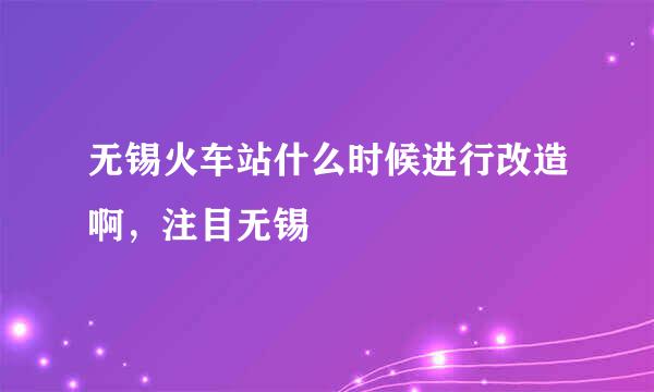 无锡火车站什么时候进行改造啊，注目无锡