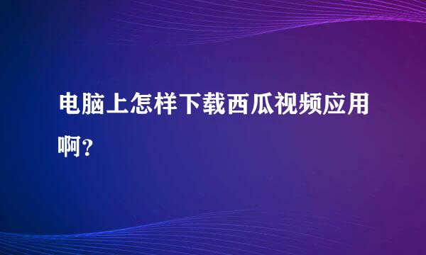 电脑上怎样下载西瓜视频应用啊？