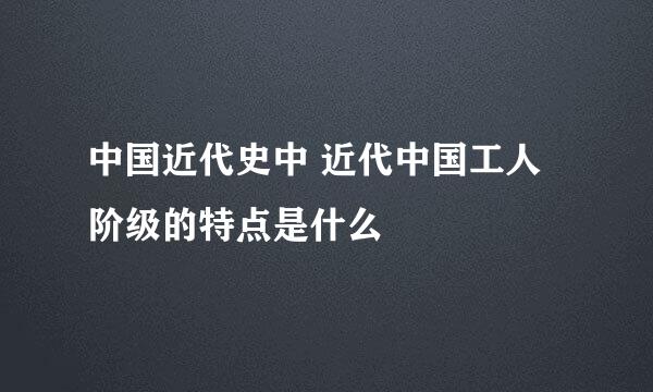 中国近代史中 近代中国工人阶级的特点是什么